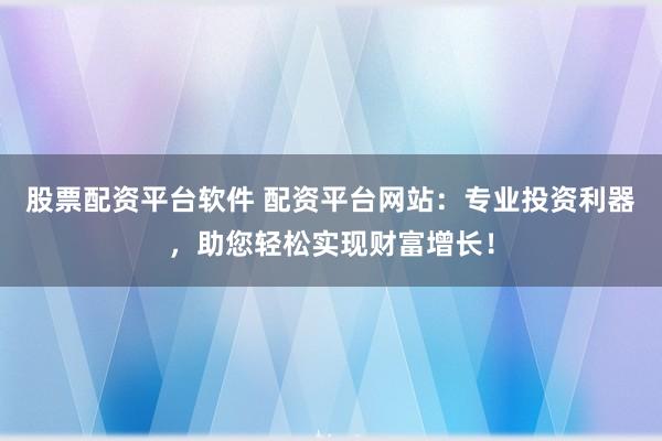 股票配资平台软件 配资平台网站：专业投资利器，助您轻松实现财富增长！