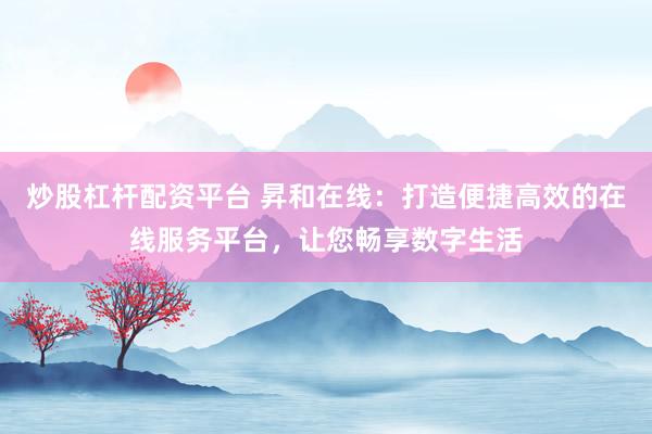 炒股杠杆配资平台 昇和在线：打造便捷高效的在线服务平台，让您畅享数字生活