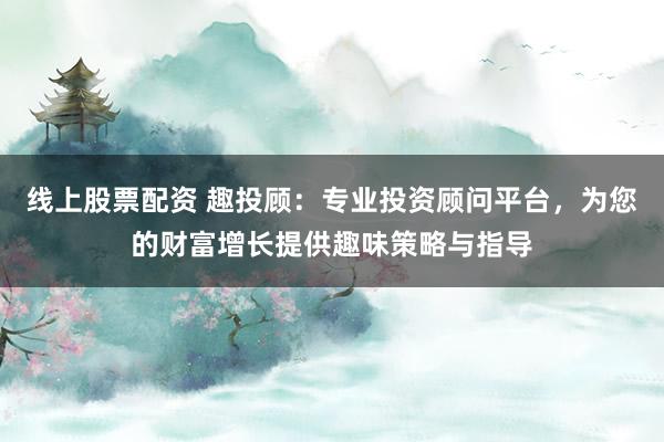线上股票配资 趣投顾：专业投资顾问平台，为您的财富增长提供趣味策略与指导