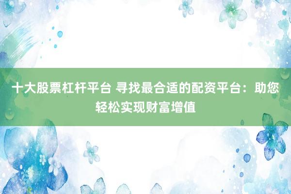 十大股票杠杆平台 寻找最合适的配资平台：助您轻松实现财富增值