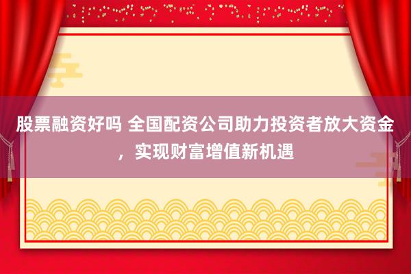股票融资好吗 全国配资公司助力投资者放大资金，实现财富增值新机遇