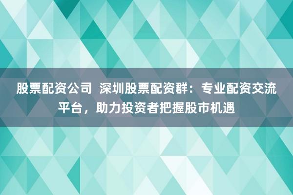 股票配资公司  深圳股票配资群：专业配资交流平台，助力投资者把握股市机遇