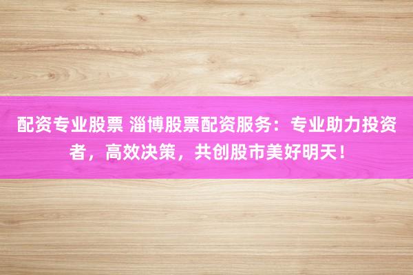 配资专业股票 淄博股票配资服务：专业助力投资者，高效决策，共创股市美好明天！