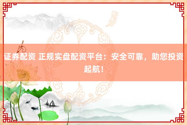 证券配资 正规实盘配资平台：安全可靠，助您投资起航！