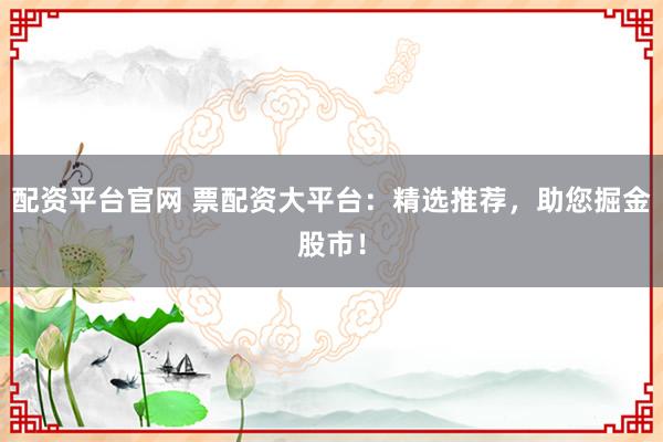 配资平台官网 票配资大平台：精选推荐，助您掘金股市！