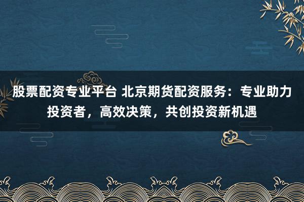 股票配资专业平台 北京期货配资服务：专业助力投资者，高效决策，共创投资新机遇