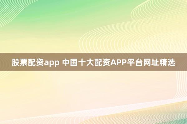 股票配资app 中国十大配资APP平台网址精选