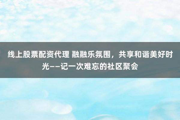 线上股票配资代理 融融乐氛围，共享和谐美好时光——记一次难忘的社区聚会