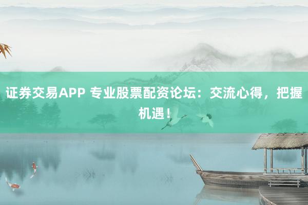 证券交易APP 专业股票配资论坛：交流心得，把握机遇！