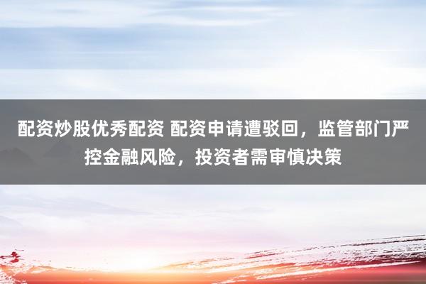 配资炒股优秀配资 配资申请遭驳回，监管部门严控金融风险，投资者需审慎决策