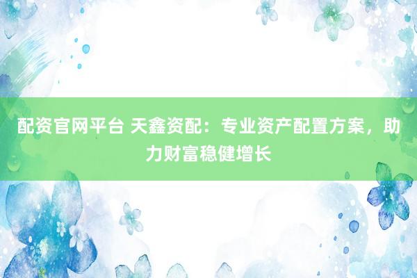 配资官网平台 天鑫资配：专业资产配置方案，助力财富稳健增长