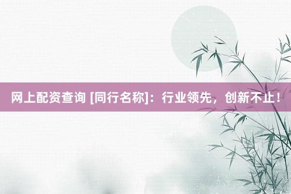 网上配资查询 [同行名称]：行业领先，创新不止！