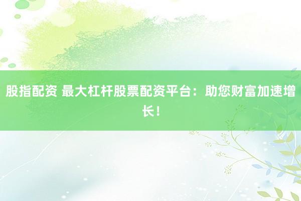 股指配资 最大杠杆股票配资平台：助您财富加速增长！