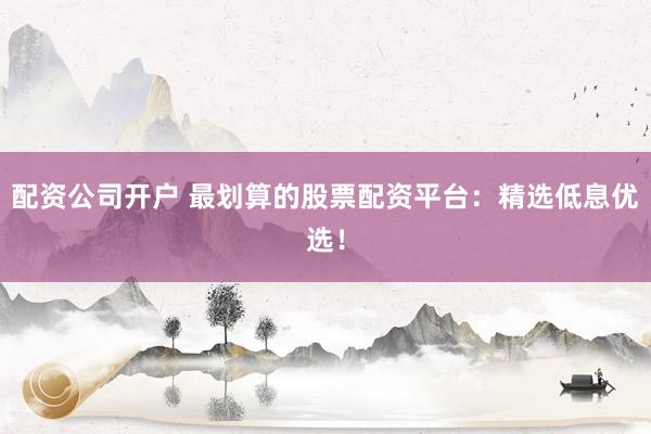 配资公司开户 最划算的股票配资平台：精选低息优选！