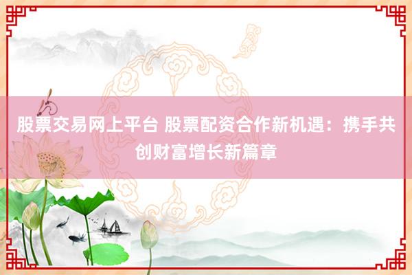 股票交易网上平台 股票配资合作新机遇：携手共创财富增长新篇章