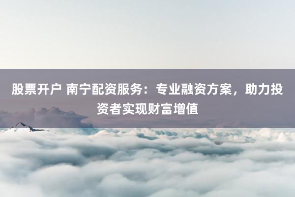 股票开户 南宁配资服务：专业融资方案，助力投资者实现财富增值