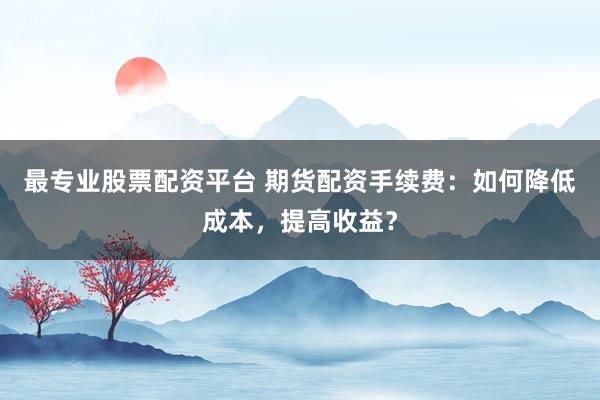 最专业股票配资平台 期货配资手续费：如何降低成本，提高收益？