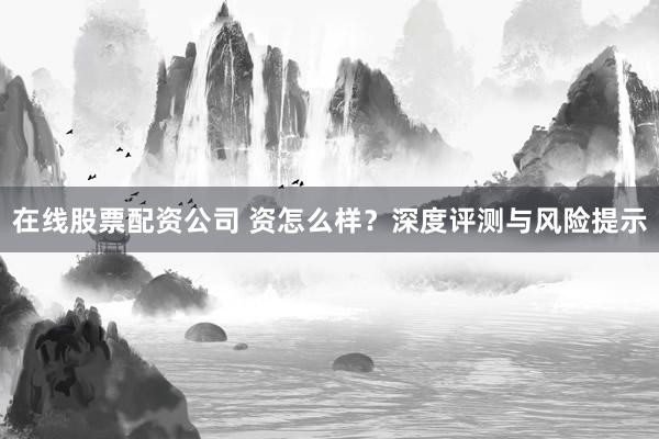 在线股票配资公司 资怎么样？深度评测与风险提示