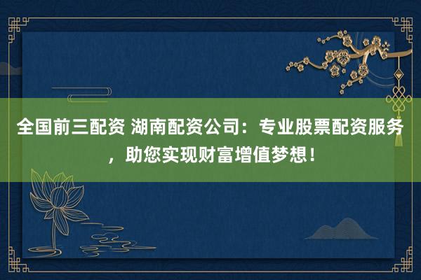 全国前三配资 湖南配资公司：专业股票配资服务，助您实现财富增值梦想！