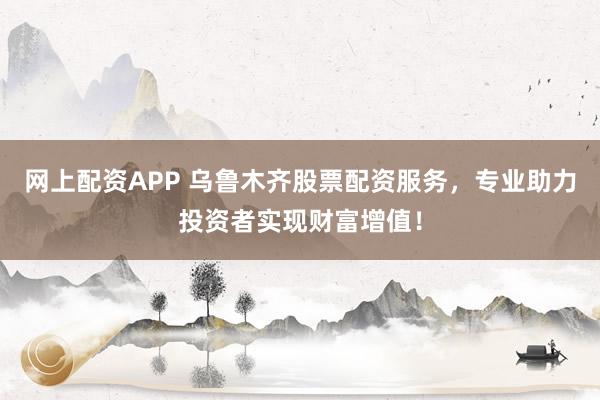 网上配资APP 乌鲁木齐股票配资服务，专业助力投资者实现财富增值！