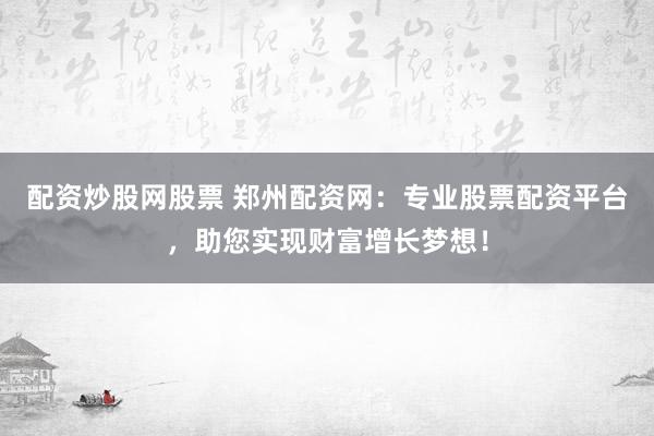 配资炒股网股票 郑州配资网：专业股票配资平台，助您实现财富增长梦想！