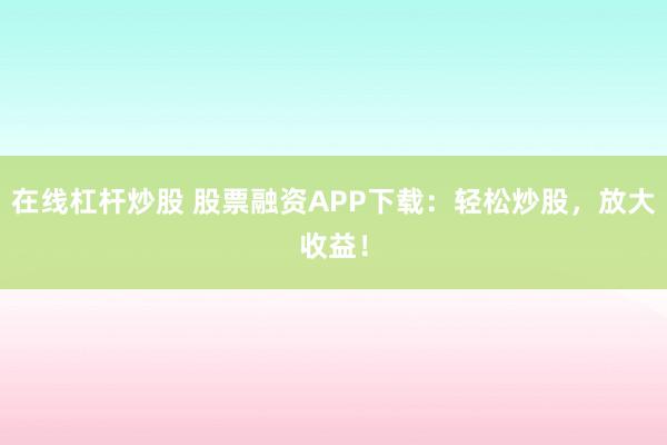 在线杠杆炒股 股票融资APP下载：轻松炒股，放大收益！