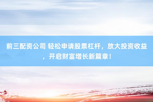 前三配资公司 轻松申请股票杠杆，放大投资收益，开启财富增长新篇章！