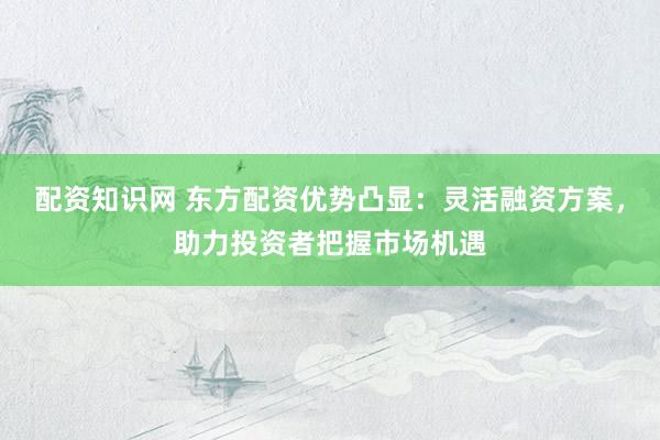 配资知识网 东方配资优势凸显：灵活融资方案，助力投资者把握市场机遇