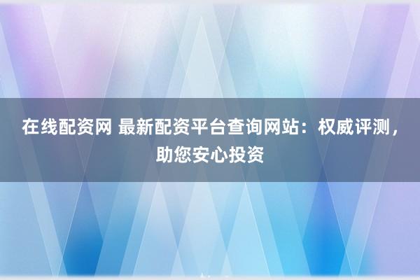 在线配资网 最新配资平台查询网站：权威评测，助您安心投资