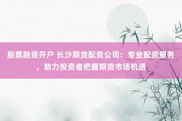股票融资开户 长沙期货配资公司：专业配资服务，助力投资者把握期货市场机遇