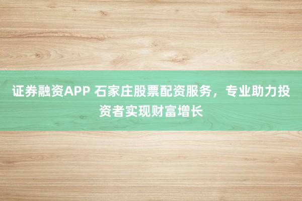 证券融资APP 石家庄股票配资服务，专业助力投资者实现财富增长