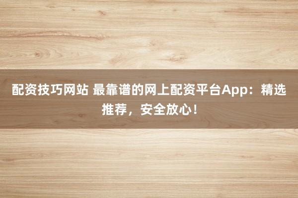 配资技巧网站 最靠谱的网上配资平台App：精选推荐，安全放心！