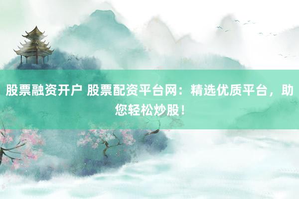 股票融资开户 股票配资平台网：精选优质平台，助您轻松炒股！