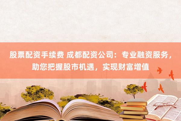 股票配资手续费 成都配资公司：专业融资服务，助您把握股市机遇，实现财富增值