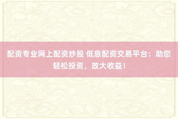 配资专业网上配资炒股 低息配资交易平台：助您轻松投资，放大收益！
