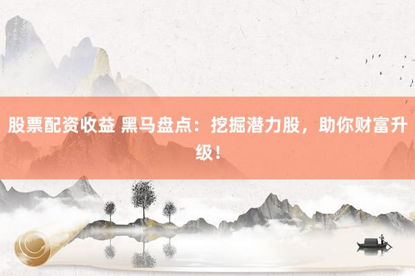 股票配资收益 黑马盘点：挖掘潜力股，助你财富升级！