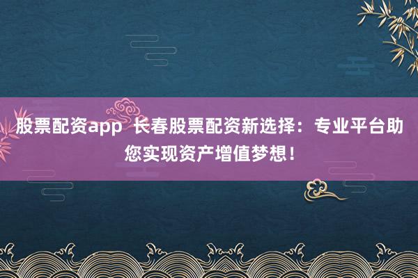 股票配资app  长春股票配资新选择：专业平台助您实现资产增值梦想！