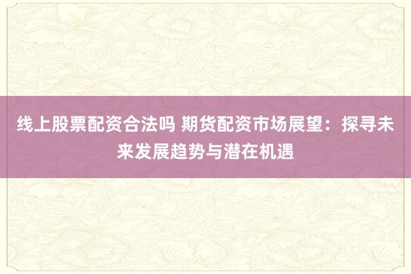 线上股票配资合法吗 期货配资市场展望:探寻未来发展趋势与潜在机遇