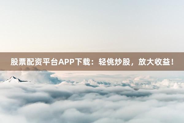 股票配资平台APP下载:轻佻炒股,放大收益!