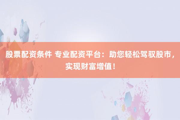 股票配资条件 专业配资平台：助您轻松驾驭股市，实现财富增值！