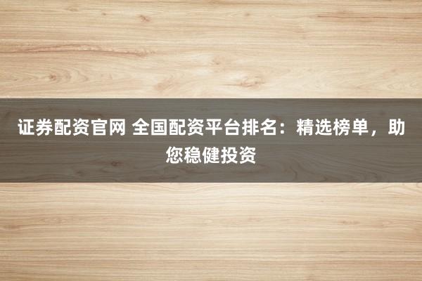 证券配资官网 全国配资平台排名：精选榜单，助您稳健投资