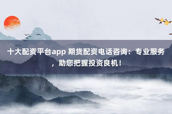 十大配资平台app 期货配资电话咨询：专业服务，助您把握投资良机！