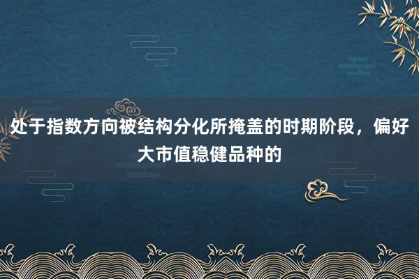 处于指数方向被结构分化所掩盖的时期阶段，偏好大市值稳健品种的