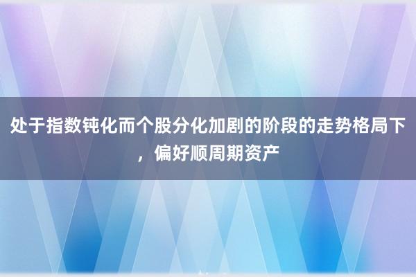 处于指数钝化而个股分化加剧的阶段的走势格局下,偏好顺周期资产