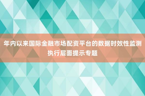 年内以来国际金融市场配资平台的数据时效性监测执行层面提示专题