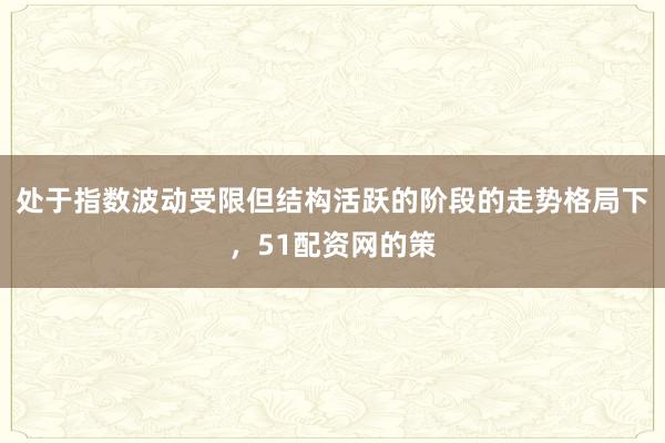 处于指数波动受限但结构活跃的阶段的走势格局下,51配资网的策