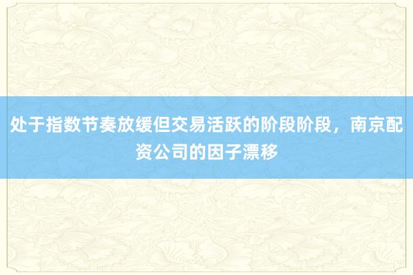 处于指数节奏放缓但交易活跃的阶段阶段,南京配资公司的因子漂移
