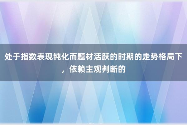 处于指数表现钝化而题材活跃的时期的走势格局下，依赖主观判断的