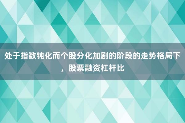 处于指数钝化而个股分化加剧的阶段的走势格局下，股票融资杠杆比