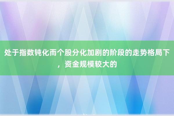 处于指数钝化而个股分化加剧的阶段的走势格局下，资金规模较大的
